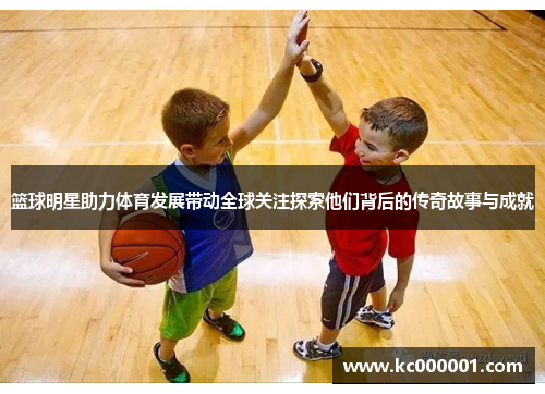 篮球明星助力体育发展带动全球关注探索他们背后的传奇故事与成就