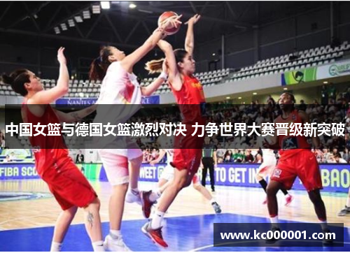 中国女篮与德国女篮激烈对决 力争世界大赛晋级新突破